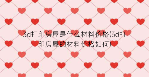 3d打印房屋是什么材料价格(3d打印房屋的材料价格如何)