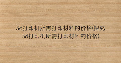 “3d打印机所需打印材料的价格(探究3d打印机所需打印材料的价格)