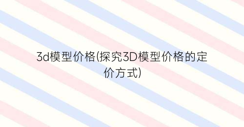 3d模型价格(探究3D模型价格的定价方式)