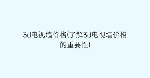 3d电视墙价格(了解3d电视墙价格的重要性)