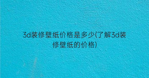 3d装修壁纸价格是多少(了解3d装修壁纸的价格)