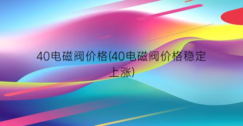 40电磁阀价格(40电磁阀价格稳定上涨)