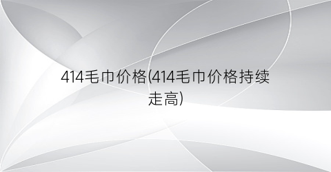 414毛巾价格(414毛巾价格持续走高)