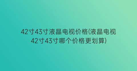 42寸43寸液晶电视价格(液晶电视42寸43寸哪个价格更划算)