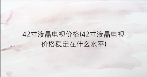 42寸液晶电视价格(42寸液晶电视价格稳定在什么水平)