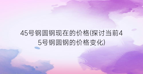 45号钢圆钢现在的价格(探讨当前45号钢圆钢的价格变化)