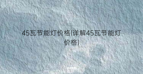 45瓦节能灯价格(详解45瓦节能灯价格)