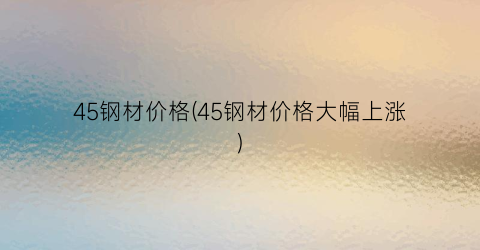45钢材价格(45钢材价格大幅上涨)