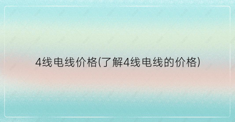 “4线电线价格(了解4线电线的价格)