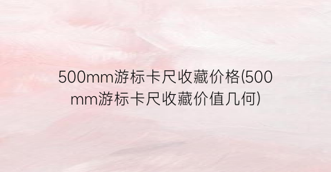 500mm游标卡尺收藏价格(500mm游标卡尺收藏价值几何)