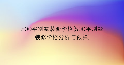 500平别墅装修价格(500平别墅装修价格分析与预算)