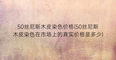 50丝尼斯木皮染色价格(50丝尼斯木皮染色在市场上的真实价格是多少)
