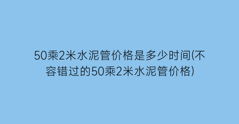 50乘2米水泥管价格是多少时间(不容错过的50乘2米水泥管价格)