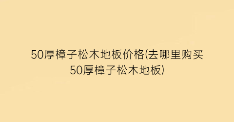50厚樟子松木地板价格(去哪里购买50厚樟子松木地板)