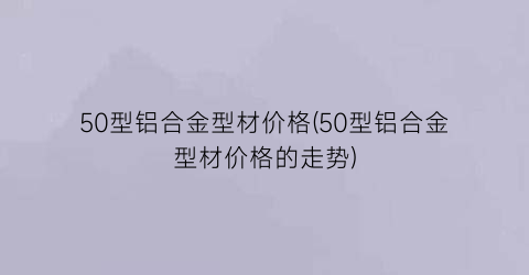 50型铝合金型材价格(50型铝合金型材价格的走势)