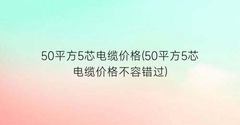 50平方5芯电缆价格(50平方5芯电缆价格不容错过)