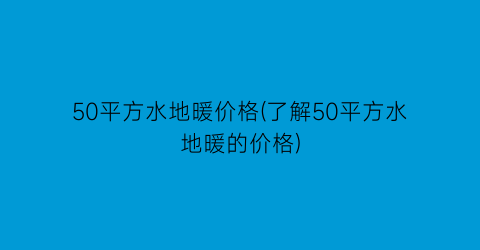 “50平方水地暖价格(了解50平方水地暖的价格)