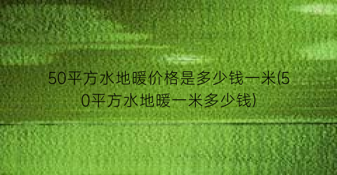 50平方水地暖价格是多少钱一米(50平方水地暖一米多少钱)