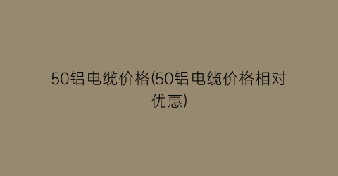 50铝电缆价格(50铝电缆价格相对优惠)