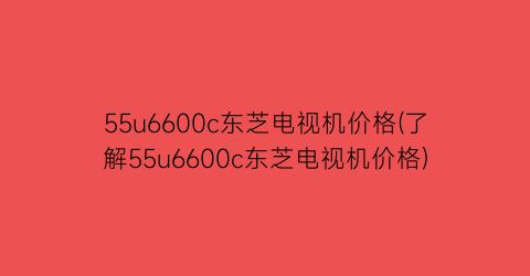 55u6600c东芝电视机价格(了解55u6600c东芝电视机价格)
