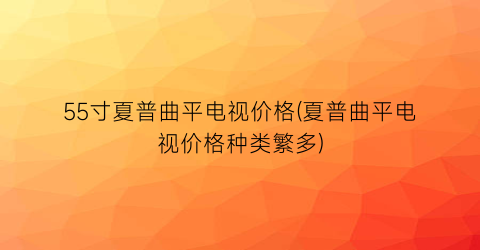 55寸夏普曲平电视价格(夏普曲平电视价格种类繁多)