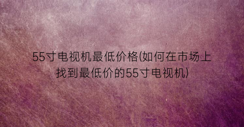 55寸电视机最低价格(如何在市场上找到最低价的55寸电视机)