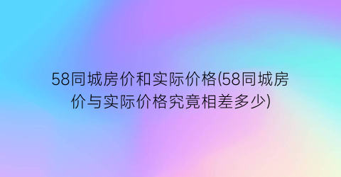 58同城房价和实际价格(58同城房价与实际价格究竟相差多少)