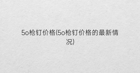 “5o枪钉价格(5o枪钉价格的最新情况)