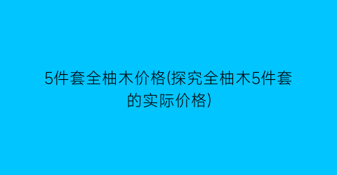 5件套全柚木价格(探究全柚木5件套的实际价格)