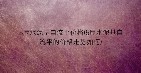 5厚水泥基自流平价格(5厚水泥基自流平的价格走势如何)