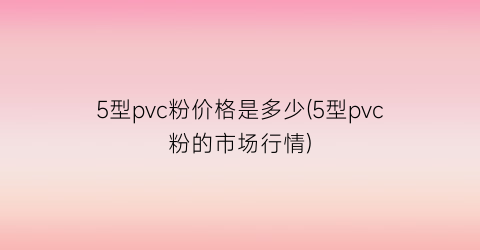 5型pvc粉价格是多少(5型pvc粉的市场行情)