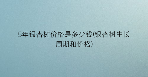 5年银杏树价格是多少钱(银杏树生长周期和价格)