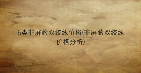 5类非屏蔽双绞线价格(非屏蔽双绞线价格分析)