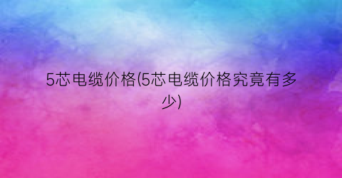 5芯电缆价格(5芯电缆价格究竟有多少)