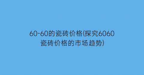 60-60的瓷砖价格(探究6060瓷砖价格的市场趋势)