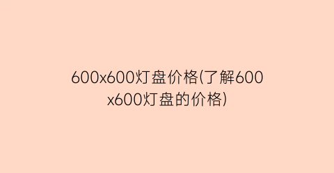 600x600灯盘价格(了解600x600灯盘的价格)
