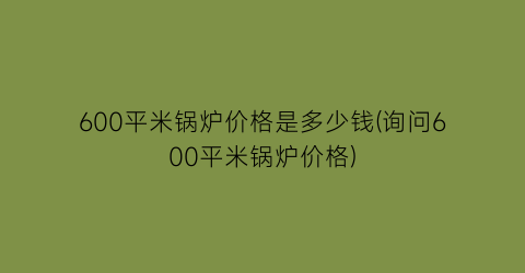 600平米锅炉价格是多少钱(询问600平米锅炉价格)