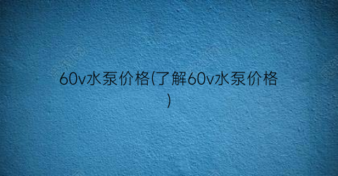 60v水泵价格(了解60v水泵价格)