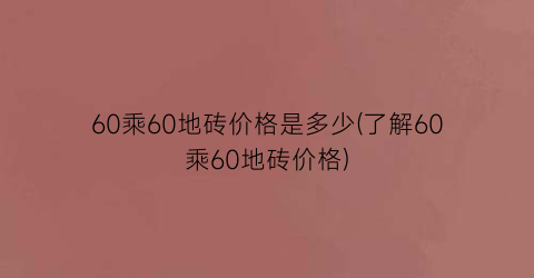 60乘60地砖价格是多少(了解60乘60地砖价格)