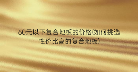 60元以下复合地板的价格(如何挑选性价比高的复合地板)