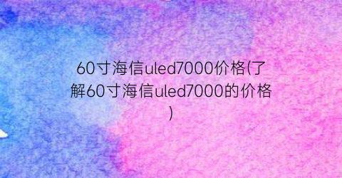 60寸海信uled7000价格(了解60寸海信uled7000的价格)