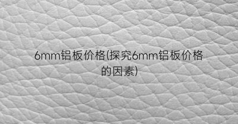 6mm铝板价格(探究6mm铝板价格的因素)