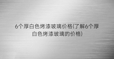 6个厚白色烤漆玻璃价格(了解6个厚白色烤漆玻璃的价格)