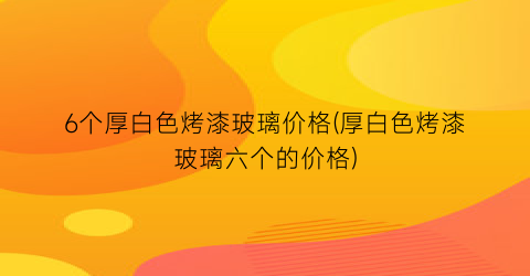 6个厚白色烤漆玻璃价格(厚白色烤漆玻璃六个的价格)