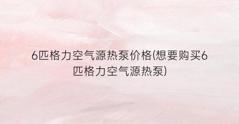 6匹格力空气源热泵价格(想要购买6匹格力空气源热泵)