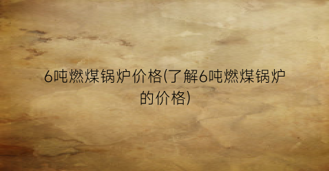 6吨燃煤锅炉价格(了解6吨燃煤锅炉的价格)
