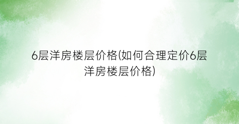 6层洋房楼层价格(如何合理定价6层洋房楼层价格)