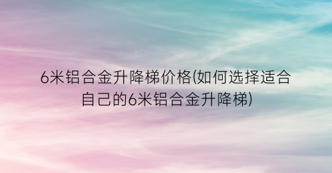 6米铝合金升降梯价格(如何选择适合自己的6米铝合金升降梯)