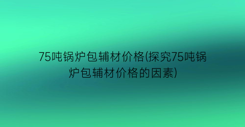 75吨锅炉包辅材价格(探究75吨锅炉包辅材价格的因素)