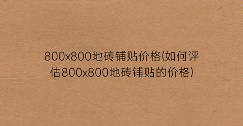 “800x800地砖铺贴价格(如何评估800x800地砖铺贴的价格)